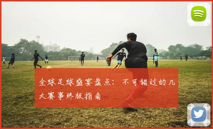 全球足球盛宴盘点：不可错过的几大赛事终极指南