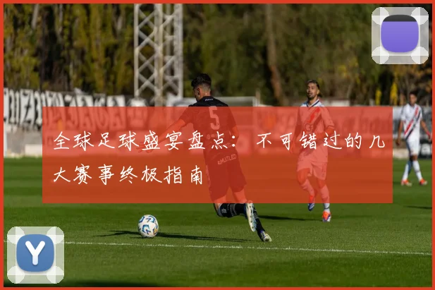 全球足球盛宴盘点:不可错过的几大赛事终极指南